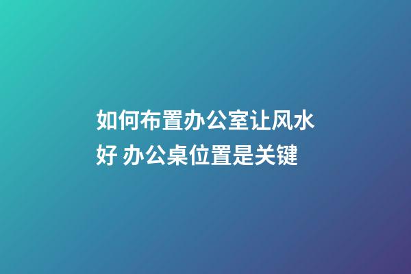 如何布置办公室让风水好 办公桌位置是关键